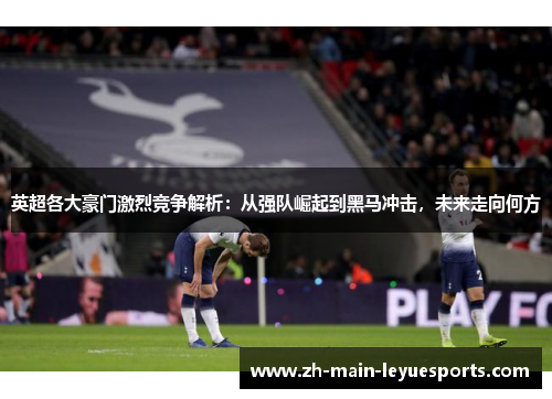 英超各大豪门激烈竞争解析:从强队崛起到黑马冲击,未来走向何方 英超各大豪门激烈竞争解析:从强队崛起到黑马冲击,未来走向何方