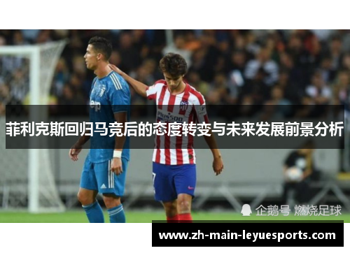 菲利克斯回归马竞后的态度转变与未来发展前景分析 菲利克斯回归马竞后的态度转变与未来发展前景分析