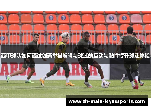 西甲球队如何通过创新举措增强与球迷的互动与黏性提升球迷体验 西甲球队如何通过创新举措增强与球迷的互动与黏性提升球迷体验