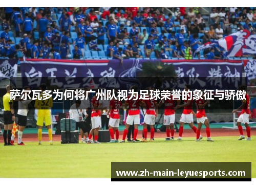 萨尔瓦多为何将广州队视为足球荣誉的象征与骄傲