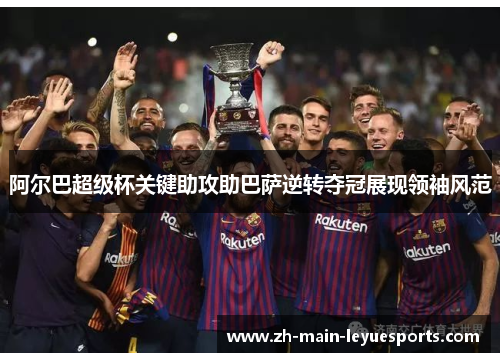 阿尔巴超级杯关键助攻助巴萨逆转夺冠展现领袖风范
