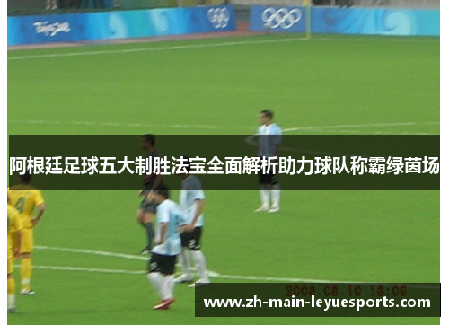 阿根廷足球五大制胜法宝全面解析助力球队称霸绿茵场