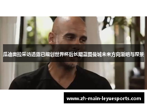 瓜迪奥拉采访透露已规划世界杯后长期蓝图曼城未来方向渐明与愿景